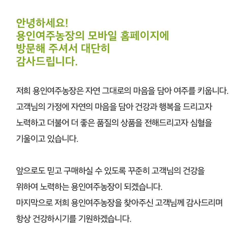 안녕하세요!
			용인여주농장의 모바일 홈페이지에
			방문해 주셔서 대단히
			감사드립니다.

			저희 용인여주농장은 자연 그대로의 마음을 담아 여주를 키웁니다.
			고객님의 가정에 자연의 마음을 담아 건강과 행복을 드리고자
			노력하고 더불어 더 좋은 품질의 상품을 전해드리고자 심혈을
			기울이고 있습니다.

			앞으로도 믿고 구매하실 수 있도록 꾸준히 고객님의 건강을
			위하여 노력하는 용인여주농장이 되겠습니다.
			마지막으로 저희 용인여주농장을 찾아주신 고객님께 감사드리며
			항상 건강하시기를 기원하겠습니다.
			